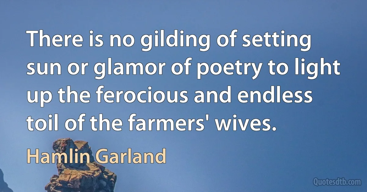 There is no gilding of setting sun or glamor of poetry to light up the ferocious and endless toil of the farmers' wives. (Hamlin Garland)