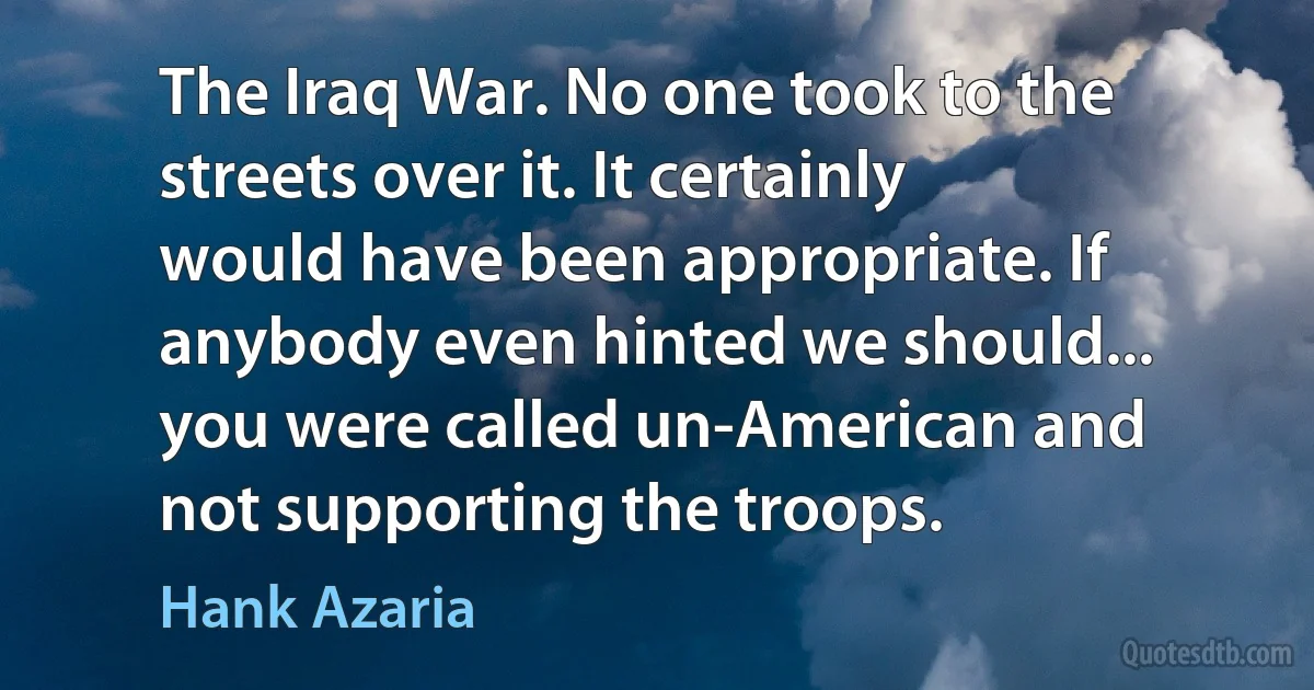 The Iraq War. No one took to the streets over it. It certainly would have been appropriate. If anybody even hinted we should... you were called un-American and not supporting the troops. (Hank Azaria)