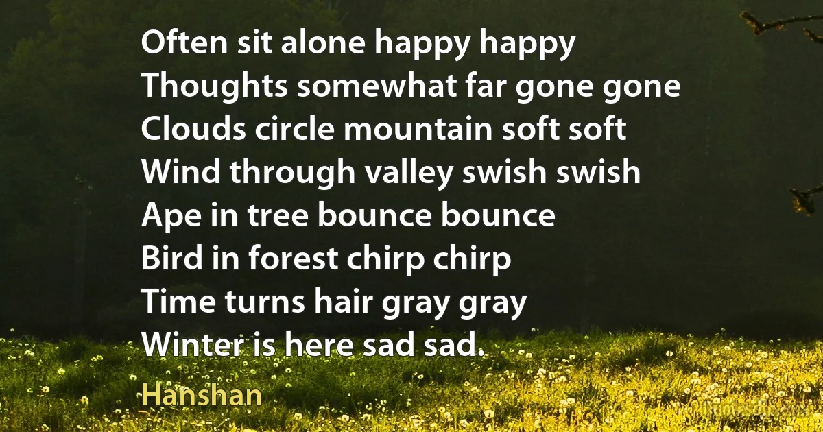 Often sit alone happy happy
Thoughts somewhat far gone gone
Clouds circle mountain soft soft
Wind through valley swish swish
Ape in tree bounce bounce
Bird in forest chirp chirp
Time turns hair gray gray
Winter is here sad sad. (Hanshan)