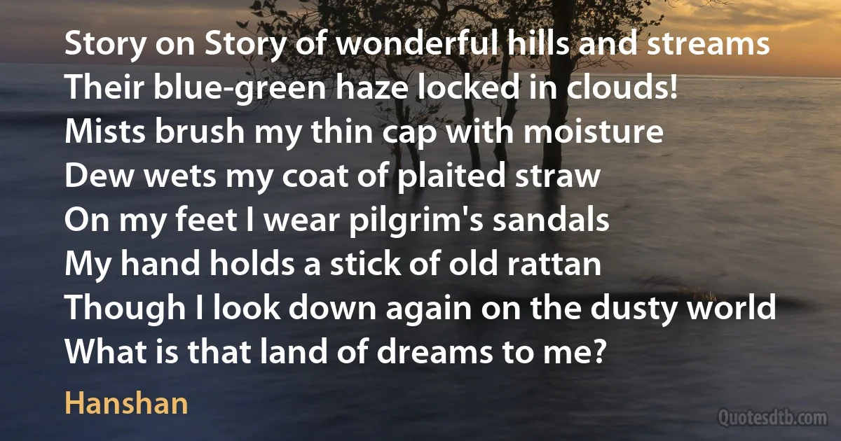 Story on Story of wonderful hills and streams
Their blue-green haze locked in clouds!
Mists brush my thin cap with moisture
Dew wets my coat of plaited straw
On my feet I wear pilgrim's sandals
My hand holds a stick of old rattan
Though I look down again on the dusty world
What is that land of dreams to me? (Hanshan)