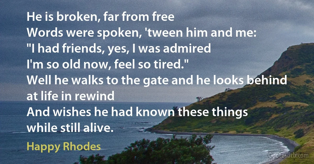 He is broken, far from free
Words were spoken, 'tween him and me:
"I had friends, yes, I was admired
I'm so old now, feel so tired."
Well he walks to the gate and he looks behind
at life in rewind
And wishes he had known these things
while still alive. (Happy Rhodes)