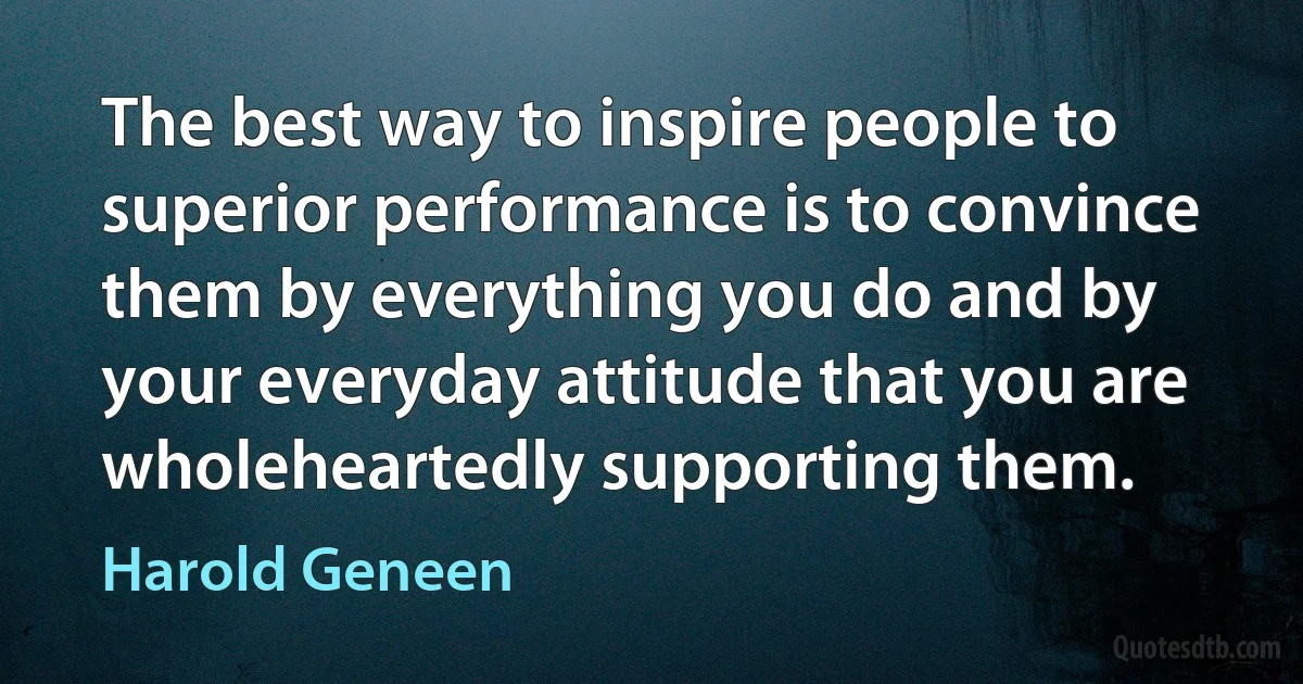 The best way to inspire people to superior performance is to convince them by everything you do and by your everyday attitude that you are wholeheartedly supporting them. (Harold Geneen)