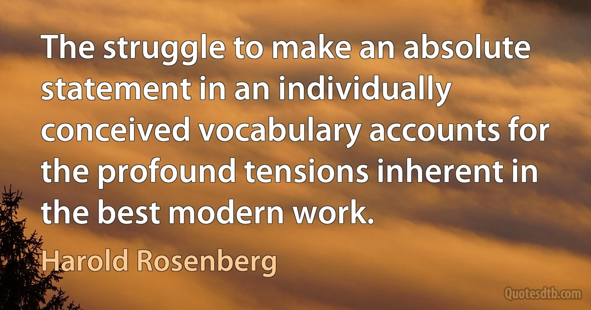 The struggle to make an absolute statement in an individually conceived vocabulary accounts for the profound tensions inherent in the best modern work. (Harold Rosenberg)