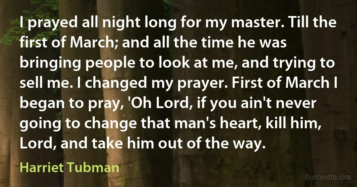 I prayed all night long for my master. Till the first of March; and all the time he was bringing people to look at me, and trying to sell me. I changed my prayer. First of March I began to pray, 'Oh Lord, if you ain't never going to change that man's heart, kill him, Lord, and take him out of the way. (Harriet Tubman)