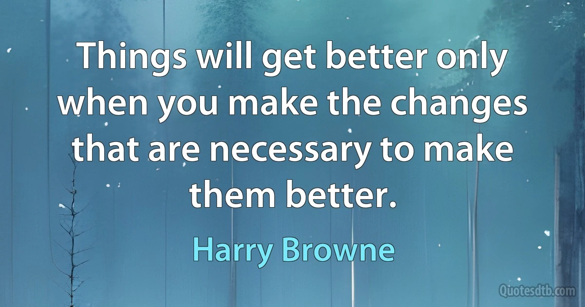 Things will get better only when you make the changes that are necessary to make them better. (Harry Browne)