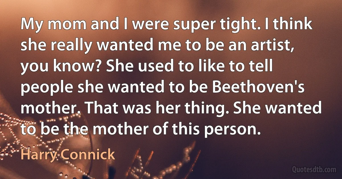 My mom and I were super tight. I think she really wanted me to be an artist, you know? She used to like to tell people she wanted to be Beethoven's mother. That was her thing. She wanted to be the mother of this person. (Harry Connick)