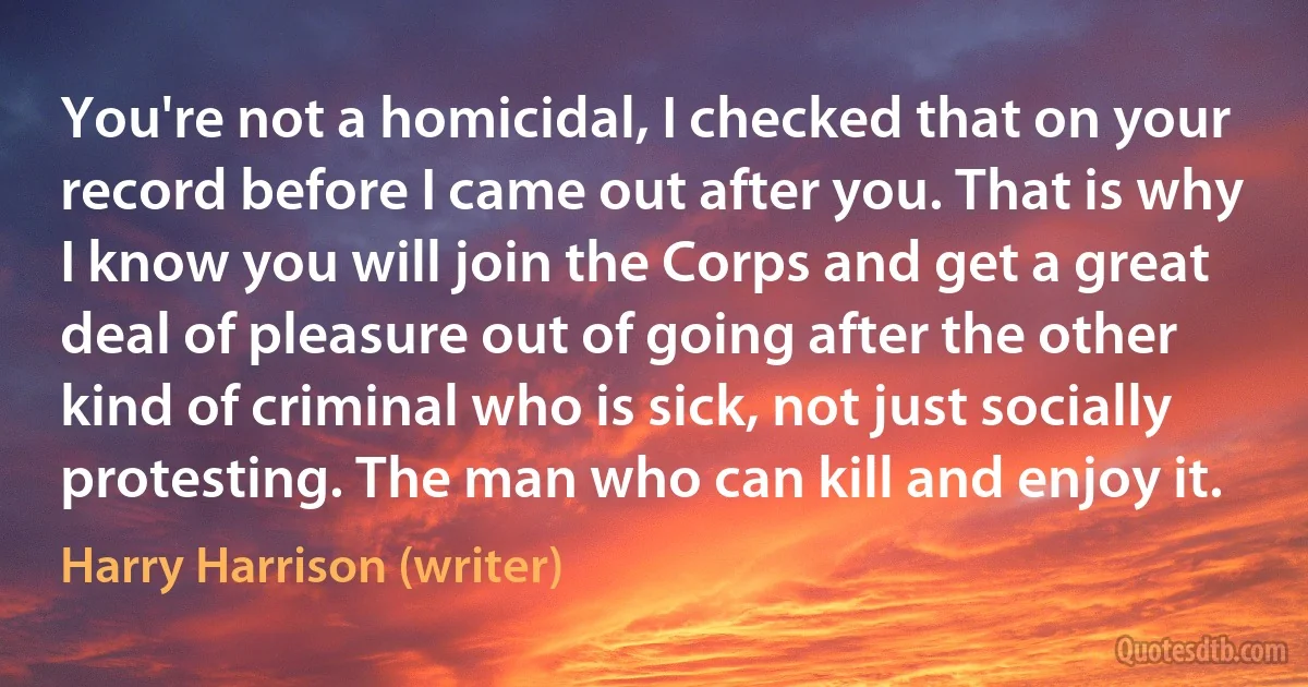 You're not a homicidal, I checked that on your record before I came out after you. That is why I know you will join the Corps and get a great deal of pleasure out of going after the other kind of criminal who is sick, not just socially protesting. The man who can kill and enjoy it. (Harry Harrison (writer))