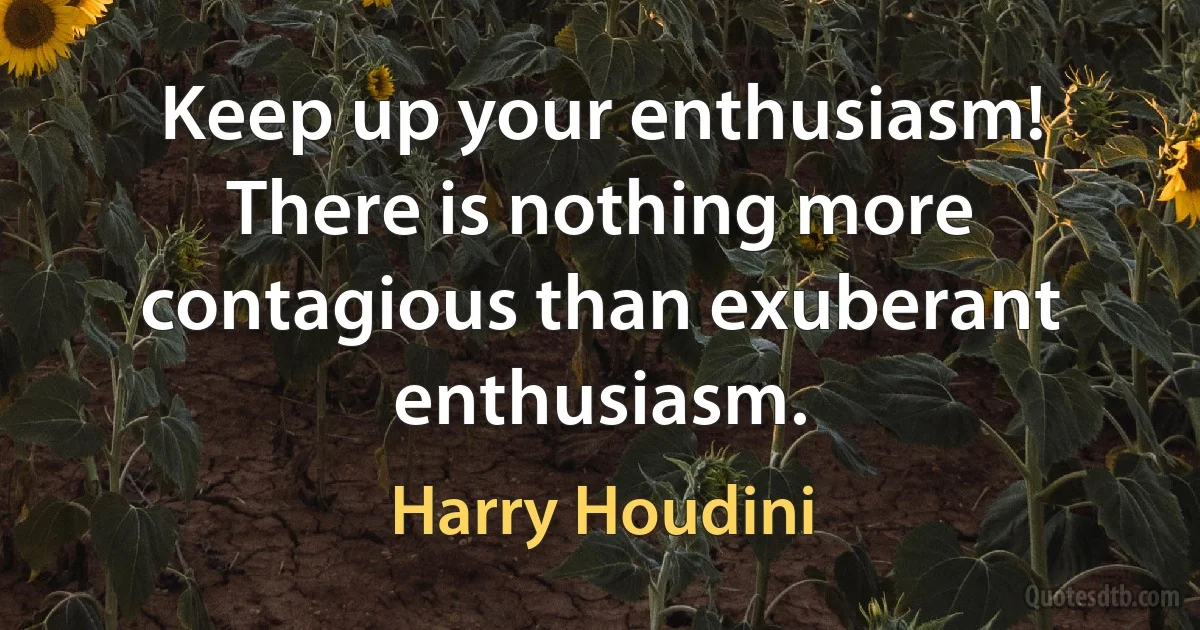 Keep up your enthusiasm! There is nothing more contagious than exuberant enthusiasm. (Harry Houdini)