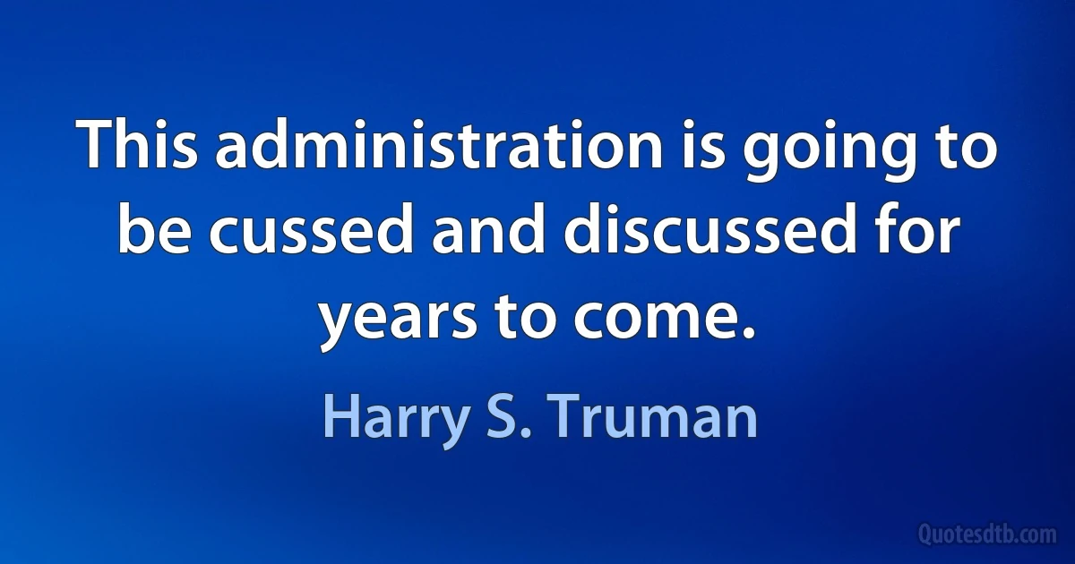 This administration is going to be cussed and discussed for years to come. (Harry S. Truman)