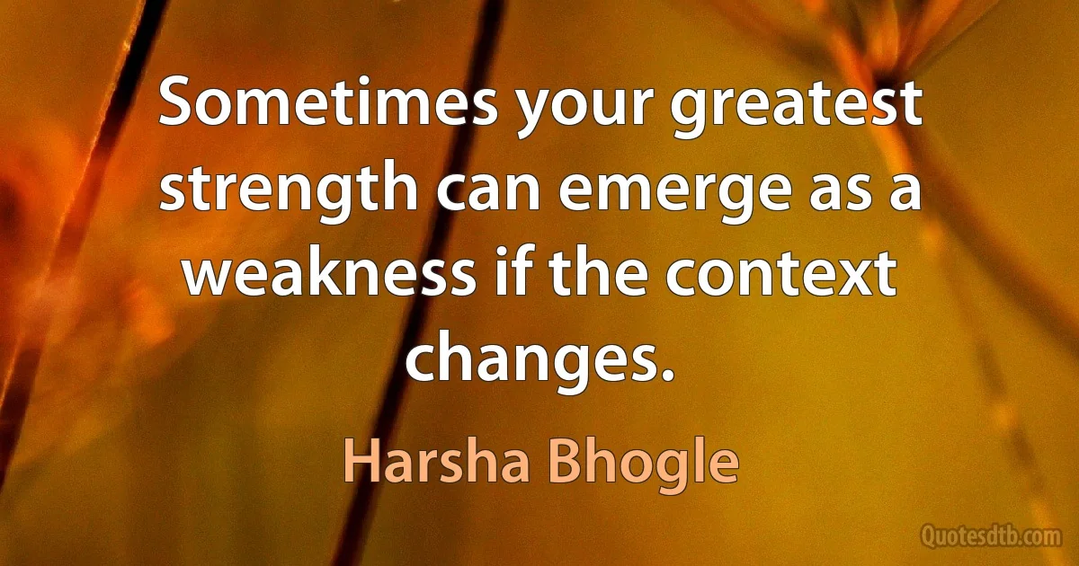 Sometimes your greatest strength can emerge as a weakness if the context changes. (Harsha Bhogle)