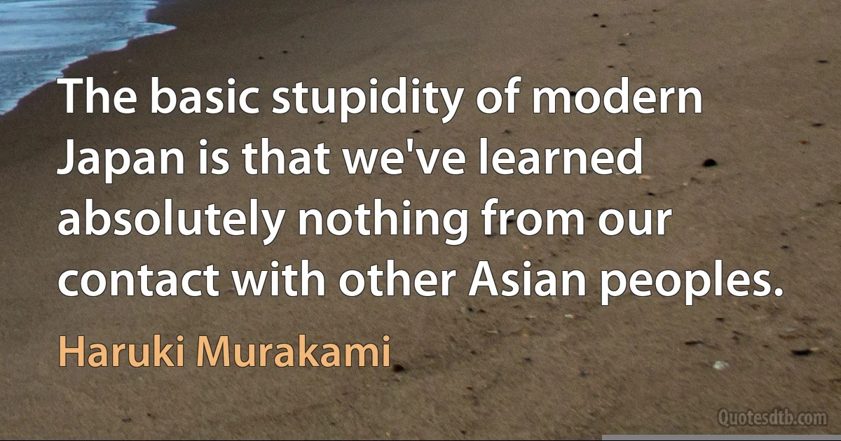 The basic stupidity of modern Japan is that we've learned absolutely nothing from our contact with other Asian peoples. (Haruki Murakami)