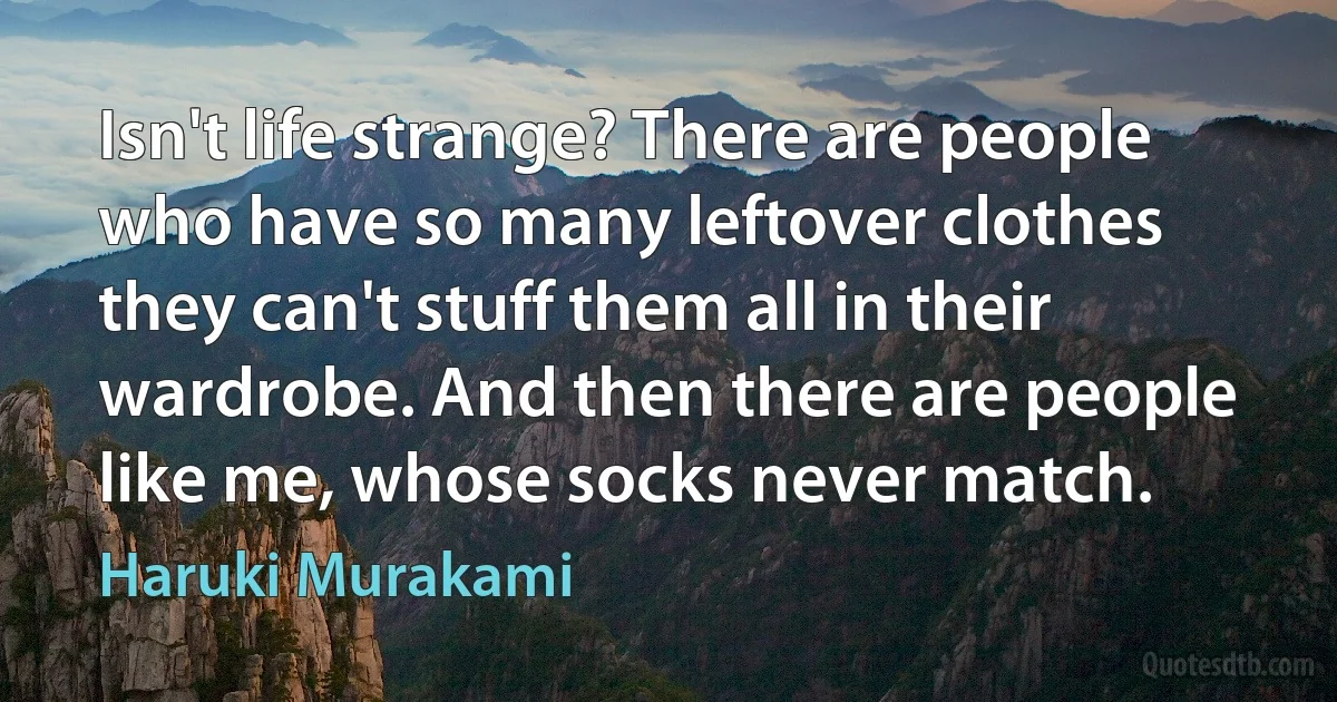 Isn't life strange? There are people who have so many leftover clothes they can't stuff them all in their wardrobe. And then there are people like me, whose socks never match. (Haruki Murakami)