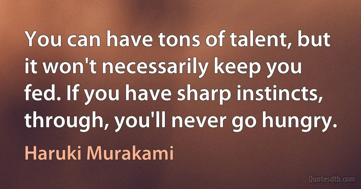 You can have tons of talent, but it won't necessarily keep you fed. If you have sharp instincts, through, you'll never go hungry. (Haruki Murakami)