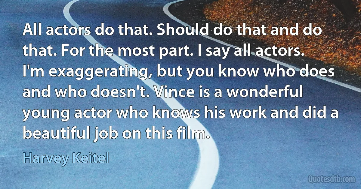 All actors do that. Should do that and do that. For the most part. I say all actors. I'm exaggerating, but you know who does and who doesn't. Vince is a wonderful young actor who knows his work and did a beautiful job on this film. (Harvey Keitel)