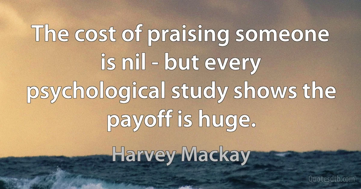 The cost of praising someone is nil - but every psychological study shows the payoff is huge. (Harvey Mackay)