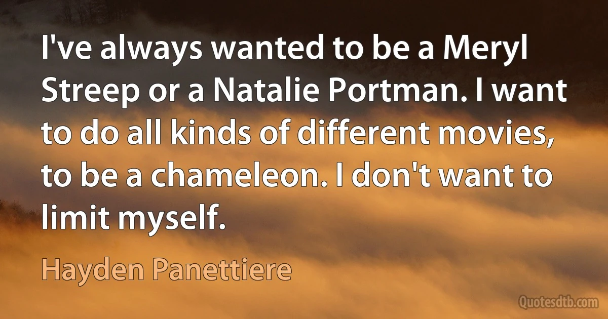 I've always wanted to be a Meryl Streep or a Natalie Portman. I want to do all kinds of different movies, to be a chameleon. I don't want to limit myself. (Hayden Panettiere)