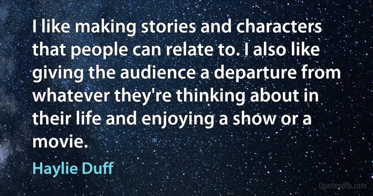 I like making stories and characters that people can relate to. I also like giving the audience a departure from whatever they're thinking about in their life and enjoying a show or a movie. (Haylie Duff)