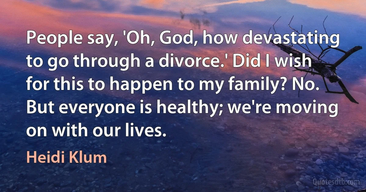 People say, 'Oh, God, how devastating to go through a divorce.' Did I wish for this to happen to my family? No. But everyone is healthy; we're moving on with our lives. (Heidi Klum)