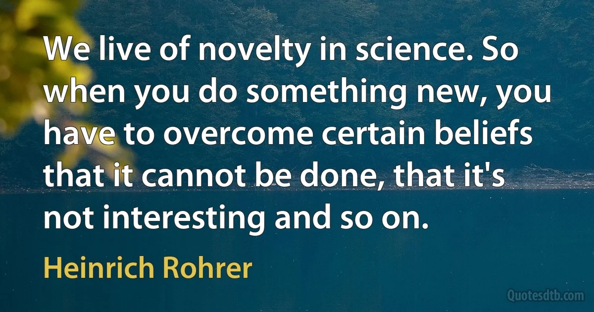 We live of novelty in science. So when you do something new, you have to overcome certain beliefs that it cannot be done, that it's not interesting and so on. (Heinrich Rohrer)