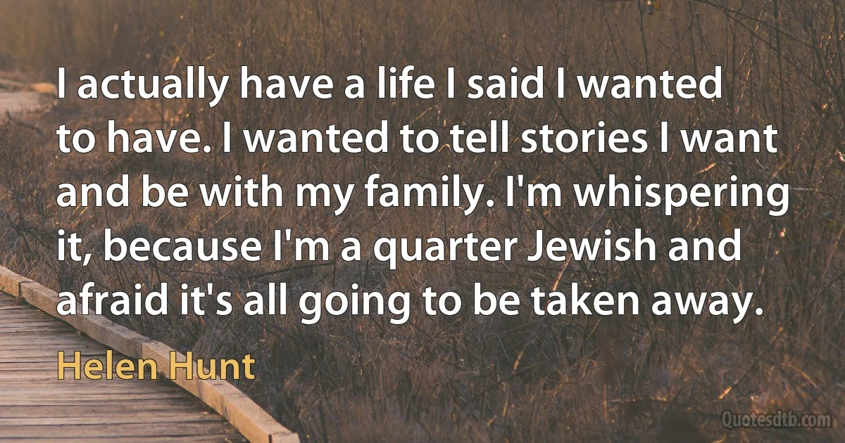 I actually have a life I said I wanted to have. I wanted to tell stories I want and be with my family. I'm whispering it, because I'm a quarter Jewish and afraid it's all going to be taken away. (Helen Hunt)