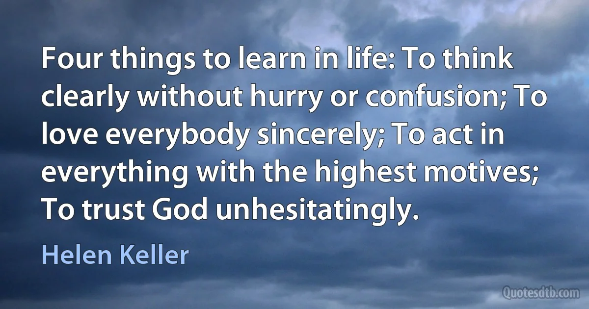 Four things to learn in life: To think clearly without hurry or confusion; To love everybody sincerely; To act in everything with the highest motives; To trust God unhesitatingly. (Helen Keller)