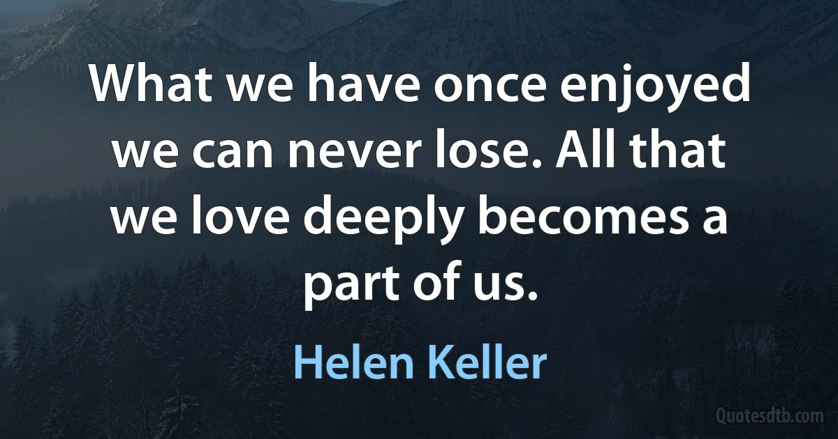 What we have once enjoyed we can never lose. All that we love deeply becomes a part of us. (Helen Keller)