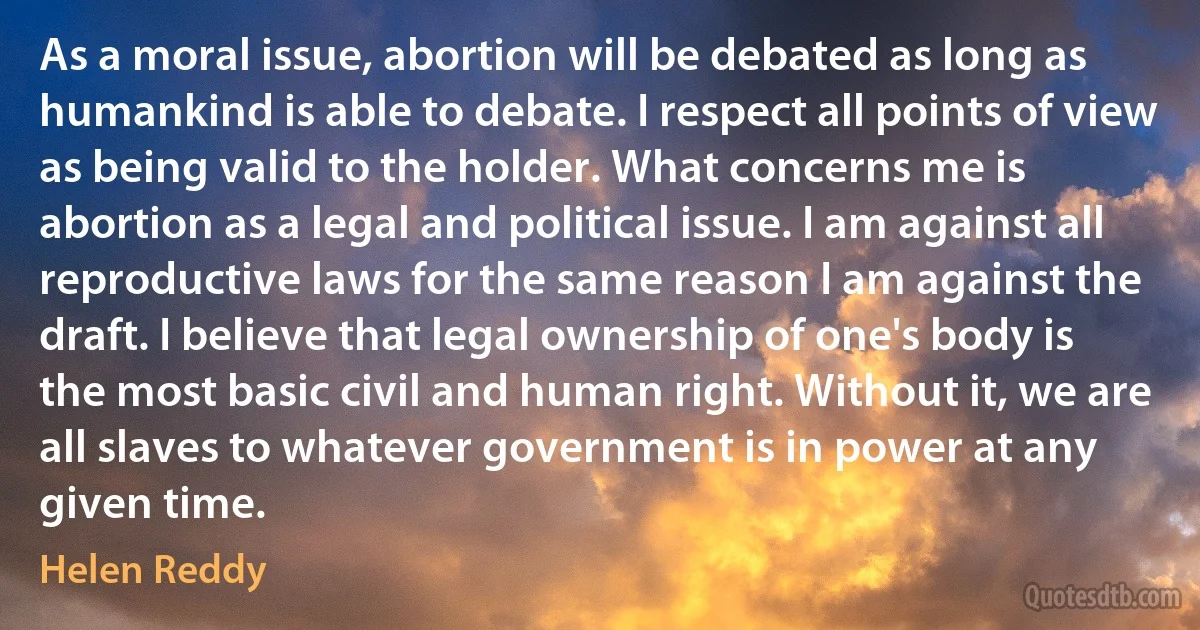 As a moral issue, abortion will be debated as long as humankind is able to debate. I respect all points of view as being valid to the holder. What concerns me is abortion as a legal and political issue. I am against all reproductive laws for the same reason I am against the draft. I believe that legal ownership of one's body is the most basic civil and human right. Without it, we are all slaves to whatever government is in power at any given time. (Helen Reddy)