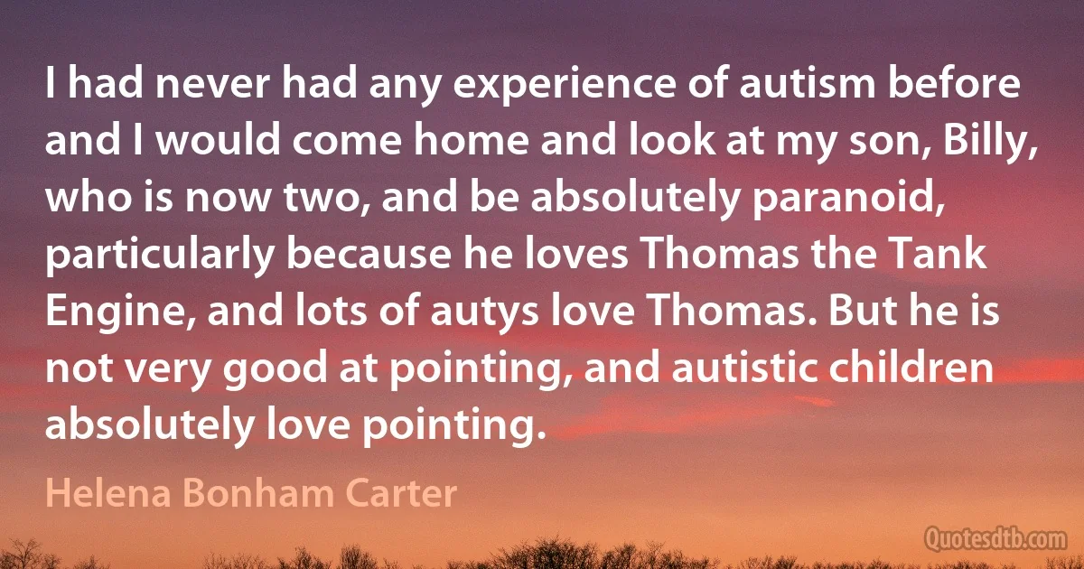 I had never had any experience of autism before and I would come home and look at my son, Billy, who is now two, and be absolutely paranoid, particularly because he loves Thomas the Tank Engine, and lots of autys love Thomas. But he is not very good at pointing, and autistic children absolutely love pointing. (Helena Bonham Carter)