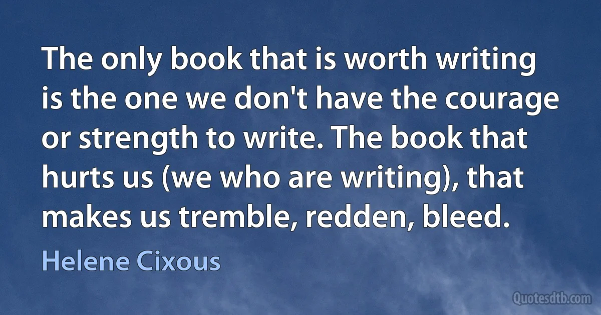 The only book that is worth writing is the one we don't have the courage or strength to write. The book that hurts us (we who are writing), that makes us tremble, redden, bleed. (Helene Cixous)