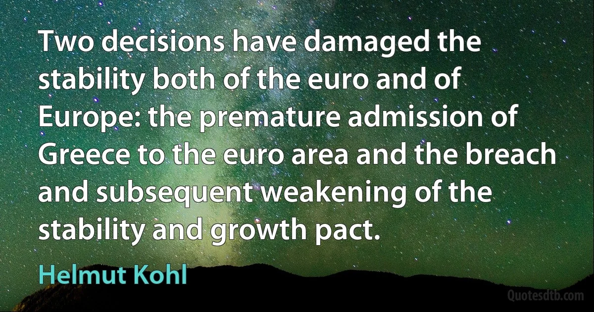 Two decisions have damaged the stability both of the euro and of Europe: the premature admission of Greece to the euro area and the breach and subsequent weakening of the stability and growth pact. (Helmut Kohl)