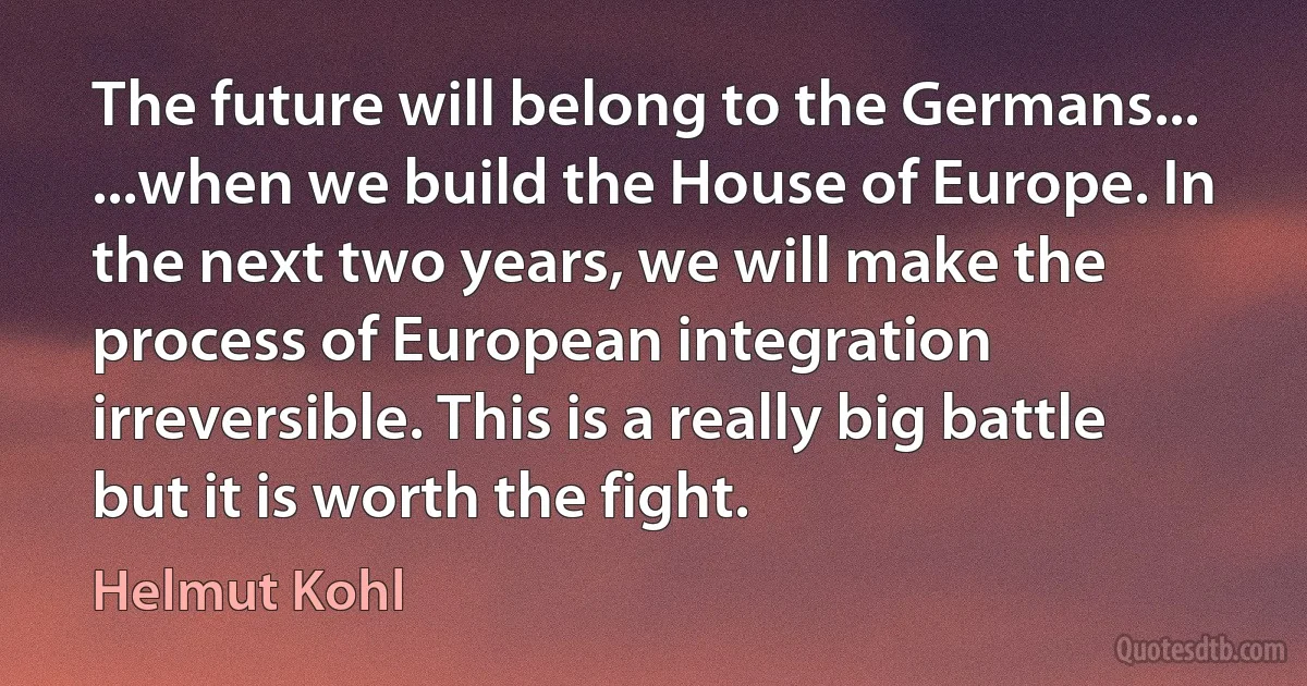 The future will belong to the Germans... ...when we build the House of Europe. In the next two years, we will make the process of European integration irreversible. This is a really big battle but it is worth the fight. (Helmut Kohl)