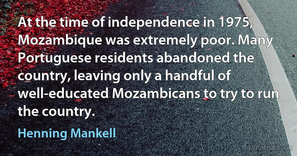 At the time of independence in 1975, Mozambique was extremely poor. Many Portuguese residents abandoned the country, leaving only a handful of well-educated Mozambicans to try to run the country. (Henning Mankell)