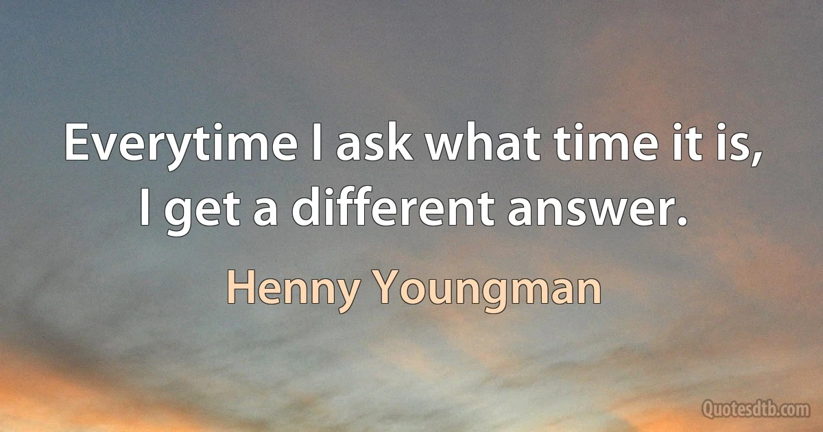 Everytime I ask what time it is, I get a different answer. (Henny Youngman)