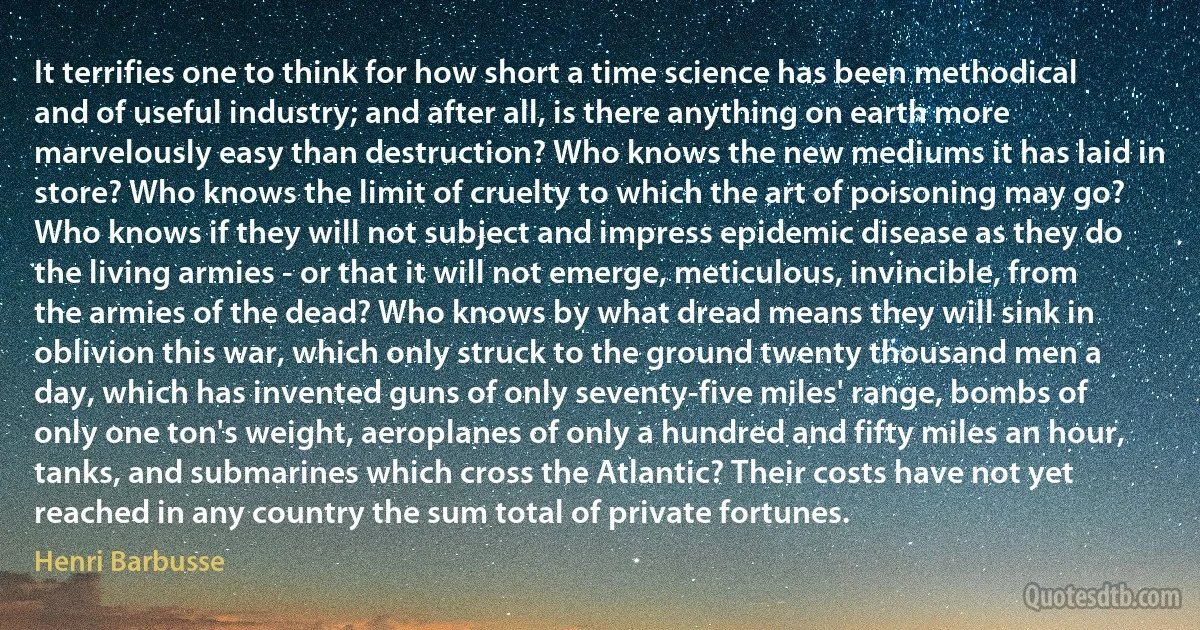 It terrifies one to think for how short a time science has been methodical and of useful industry; and after all, is there anything on earth more marvelously easy than destruction? Who knows the new mediums it has laid in store? Who knows the limit of cruelty to which the art of poisoning may go? Who knows if they will not subject and impress epidemic disease as they do the living armies - or that it will not emerge, meticulous, invincible, from the armies of the dead? Who knows by what dread means they will sink in oblivion this war, which only struck to the ground twenty thousand men a day, which has invented guns of only seventy-five miles' range, bombs of only one ton's weight, aeroplanes of only a hundred and fifty miles an hour, tanks, and submarines which cross the Atlantic? Their costs have not yet reached in any country the sum total of private fortunes. (Henri Barbusse)