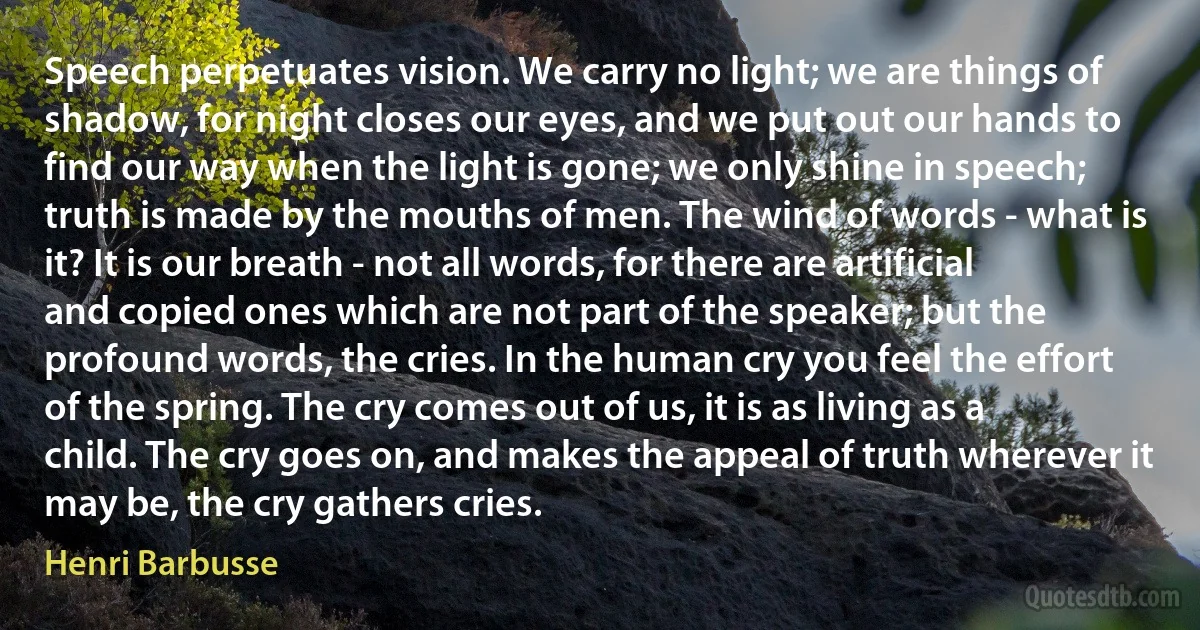 Speech perpetuates vision. We carry no light; we are things of shadow, for night closes our eyes, and we put out our hands to find our way when the light is gone; we only shine in speech; truth is made by the mouths of men. The wind of words - what is it? It is our breath - not all words, for there are artificial and copied ones which are not part of the speaker; but the profound words, the cries. In the human cry you feel the effort of the spring. The cry comes out of us, it is as living as a child. The cry goes on, and makes the appeal of truth wherever it may be, the cry gathers cries. (Henri Barbusse)