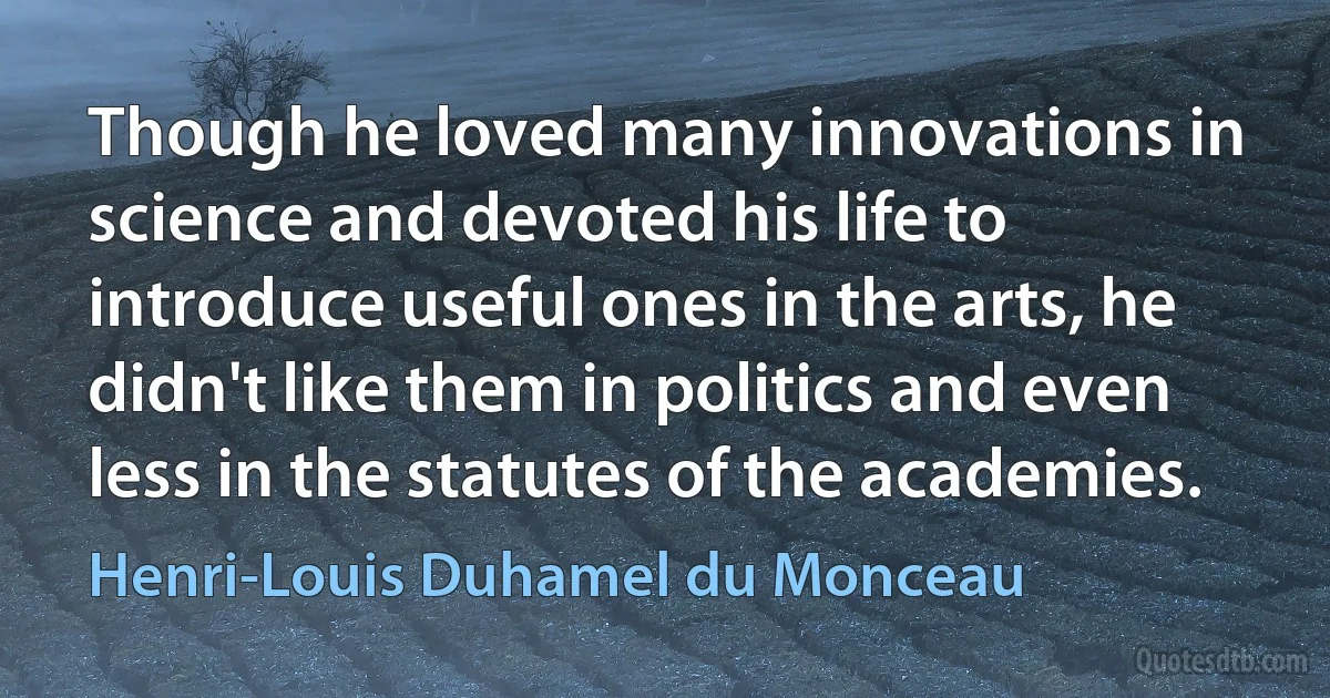 Though he loved many innovations in science and devoted his life to introduce useful ones in the arts, he didn't like them in politics and even less in the statutes of the academies. (Henri-Louis Duhamel du Monceau)