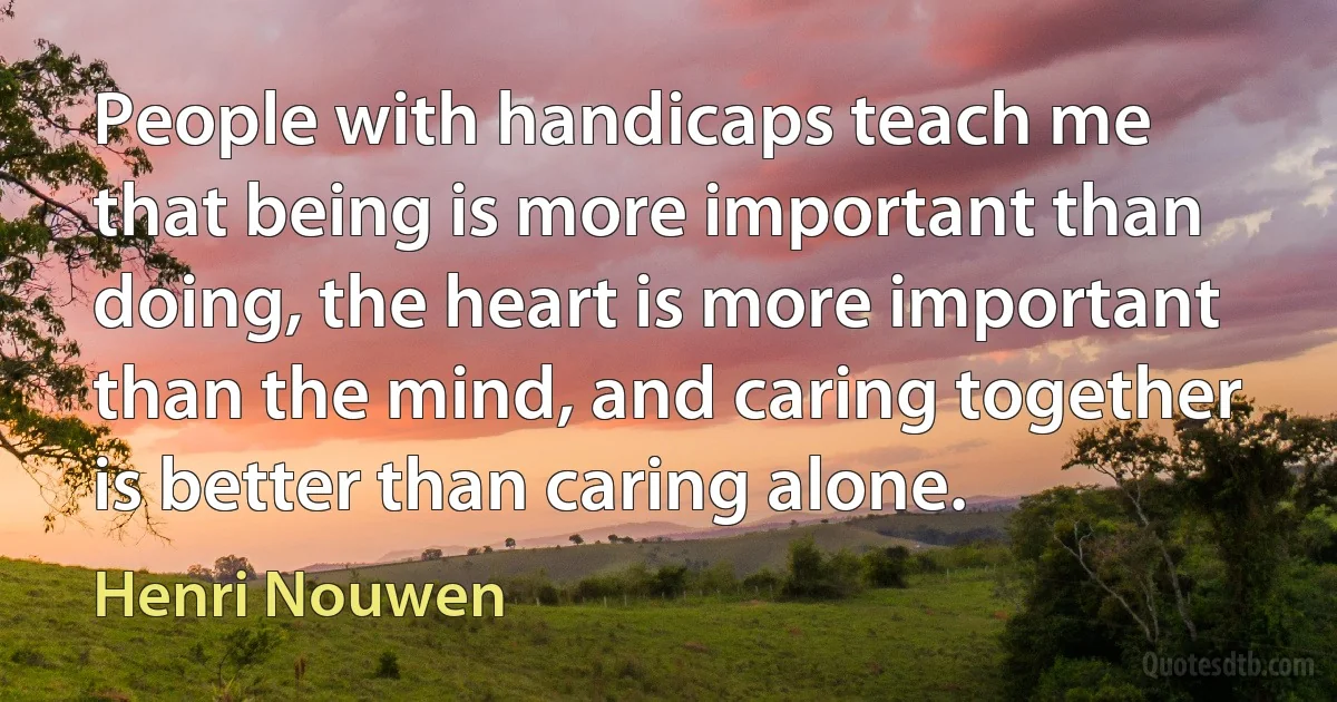 People with handicaps teach me that being is more important than doing, the heart is more important than the mind, and caring together is better than caring alone. (Henri Nouwen)