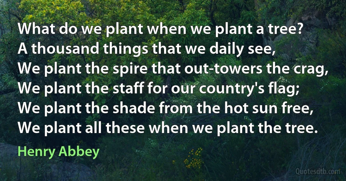 What do we plant when we plant a tree?
A thousand things that we daily see,
We plant the spire that out-towers the crag,
We plant the staff for our country's flag;
We plant the shade from the hot sun free,
We plant all these when we plant the tree. (Henry Abbey)