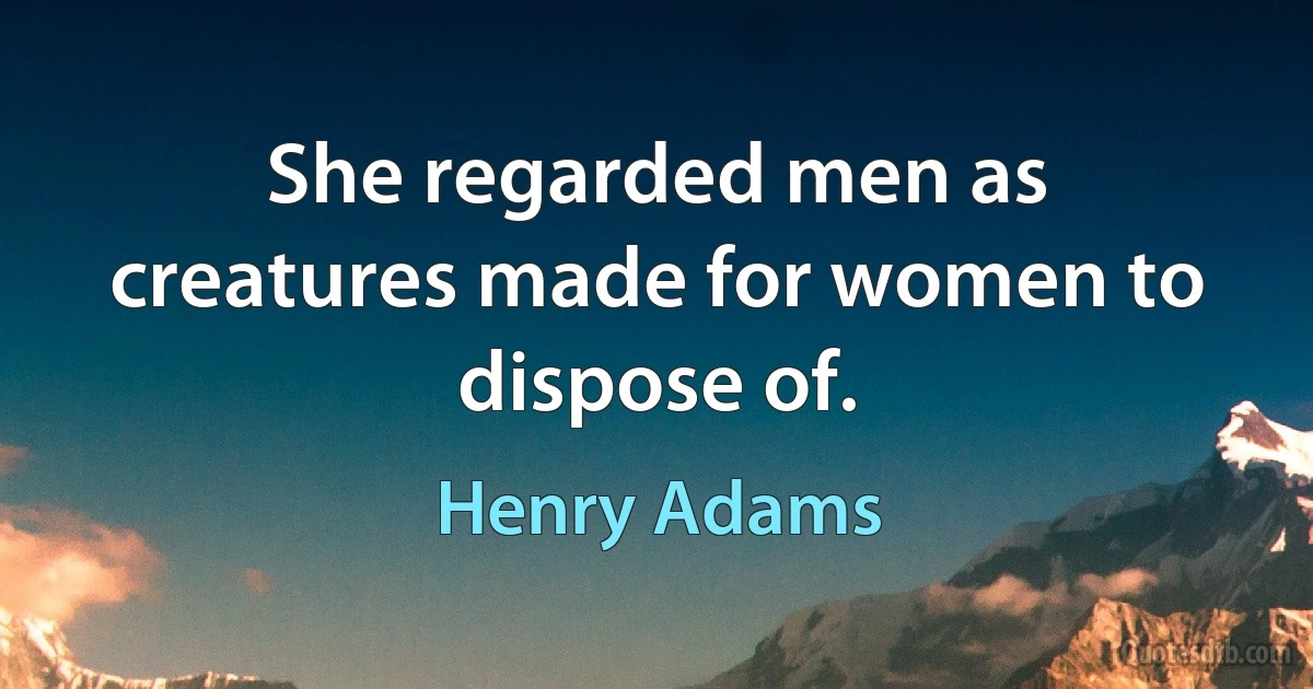 She regarded men as creatures made for women to dispose of. (Henry Adams)