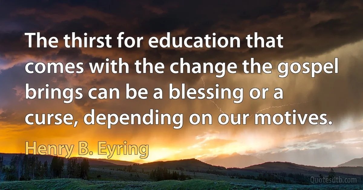 The thirst for education that comes with the change the gospel brings can be a blessing or a curse, depending on our motives. (Henry B. Eyring)