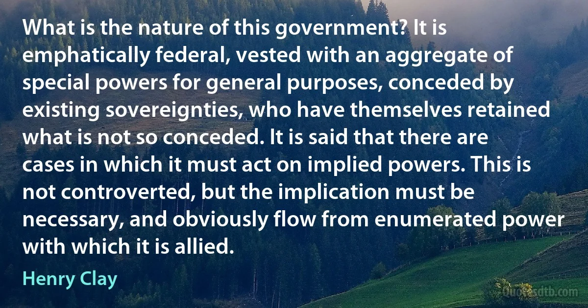 What is the nature of this government? It is emphatically federal, vested with an aggregate of special powers for general purposes, conceded by existing sovereignties, who have themselves retained what is not so conceded. It is said that there are cases in which it must act on implied powers. This is not controverted, but the implication must be necessary, and obviously flow from enumerated power with which it is allied. (Henry Clay)