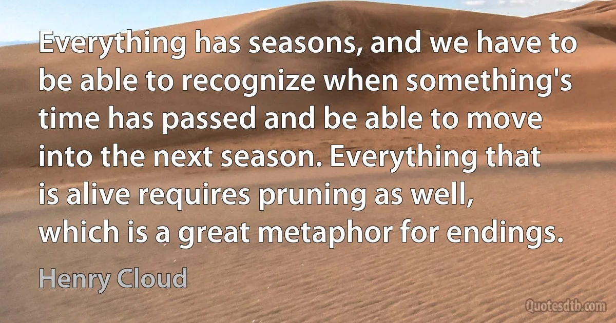 Everything has seasons, and we have to be able to recognize when something's time has passed and be able to move into the next season. Everything that is alive requires pruning as well, which is a great metaphor for endings. (Henry Cloud)