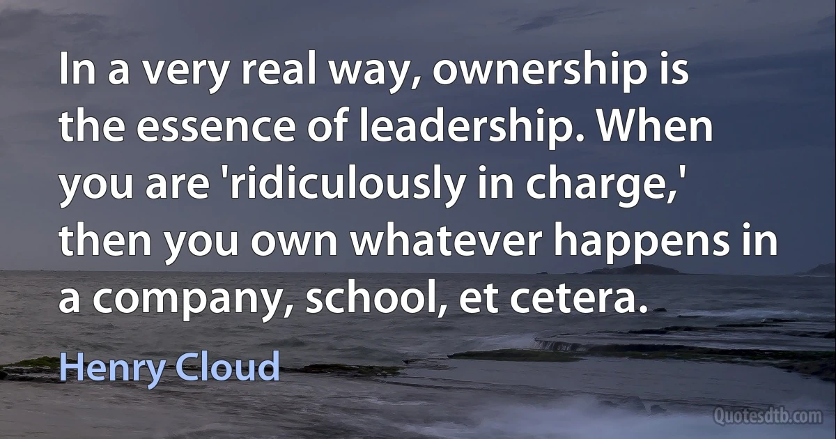 In a very real way, ownership is the essence of leadership. When you are 'ridiculously in charge,' then you own whatever happens in a company, school, et cetera. (Henry Cloud)