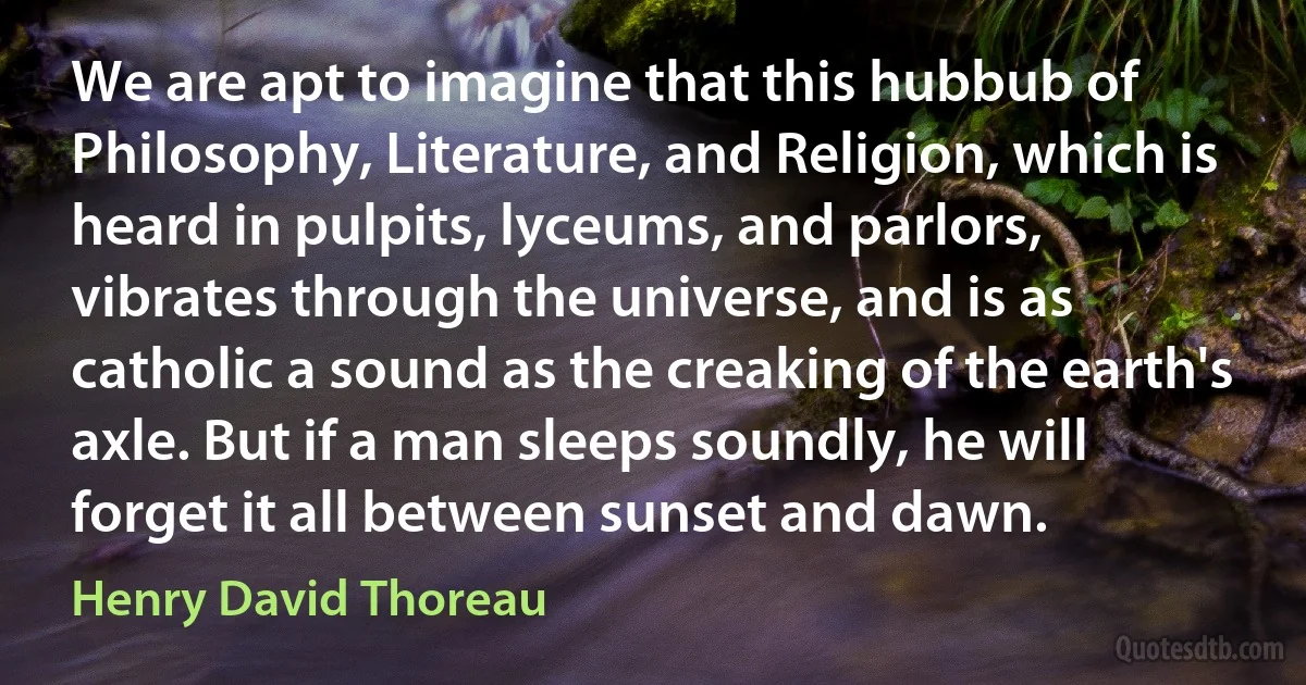 We are apt to imagine that this hubbub of Philosophy, Literature, and Religion, which is heard in pulpits, lyceums, and parlors, vibrates through the universe, and is as catholic a sound as the creaking of the earth's axle. But if a man sleeps soundly, he will forget it all between sunset and dawn. (Henry David Thoreau)