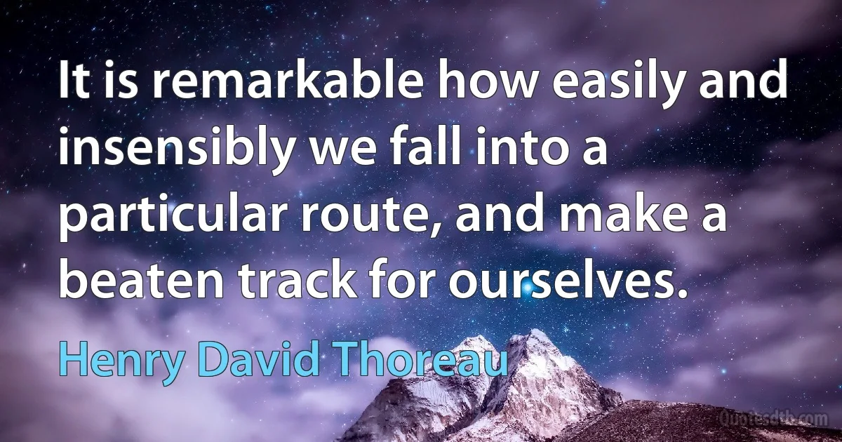 It is remarkable how easily and insensibly we fall into a particular route, and make a beaten track for ourselves. (Henry David Thoreau)