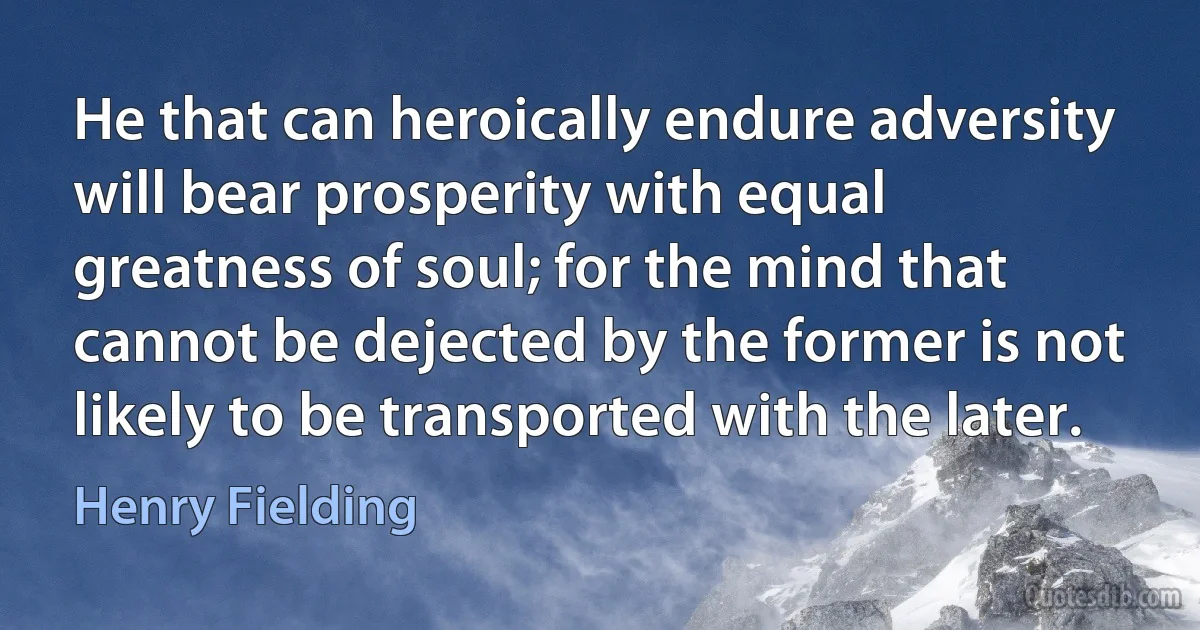 He that can heroically endure adversity will bear prosperity with equal greatness of soul; for the mind that cannot be dejected by the former is not likely to be transported with the later. (Henry Fielding)