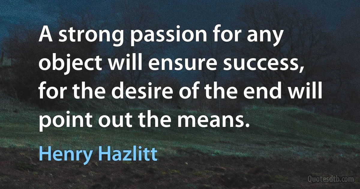 A strong passion for any object will ensure success, for the desire of the end will point out the means. (Henry Hazlitt)