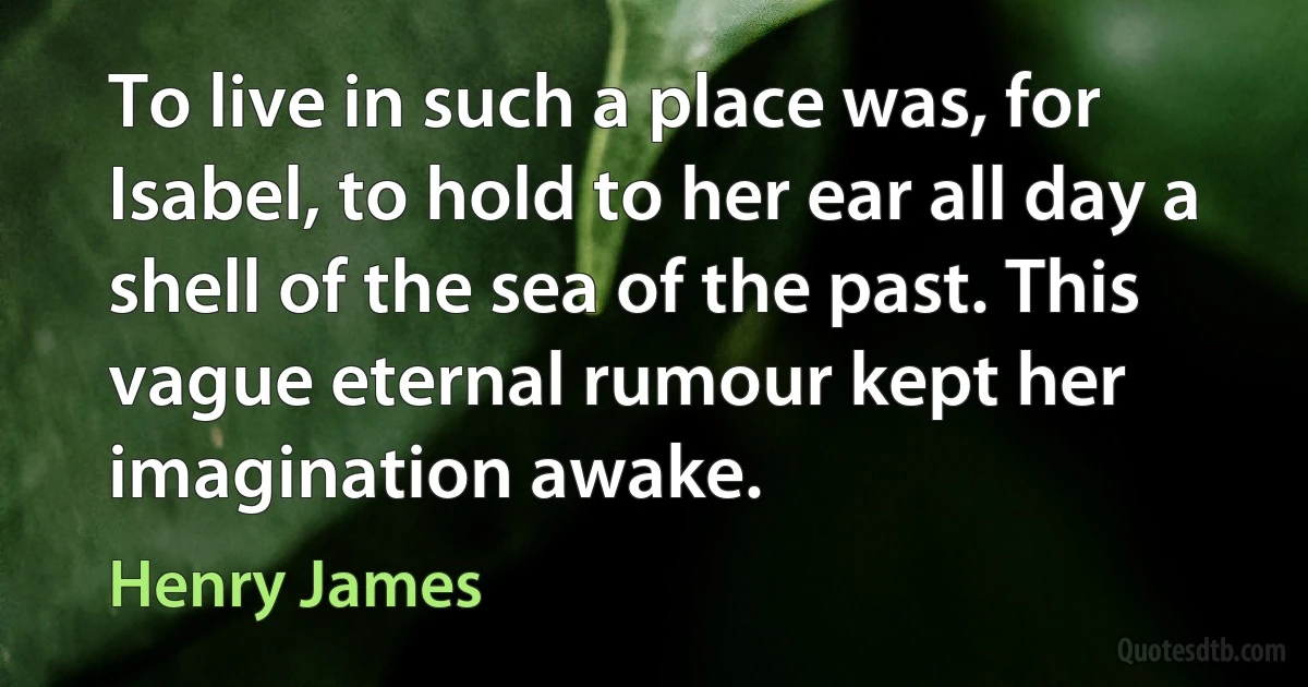 To live in such a place was, for Isabel, to hold to her ear all day a shell of the sea of the past. This vague eternal rumour kept her imagination awake. (Henry James)