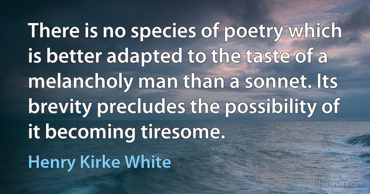 There is no species of poetry which is better adapted to the taste of a melancholy man than a sonnet. Its brevity precludes the possibility of it becoming tiresome. (Henry Kirke White)