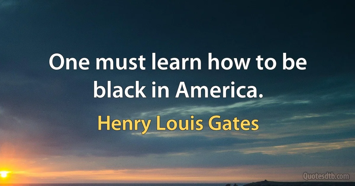 One must learn how to be black in America. (Henry Louis Gates)